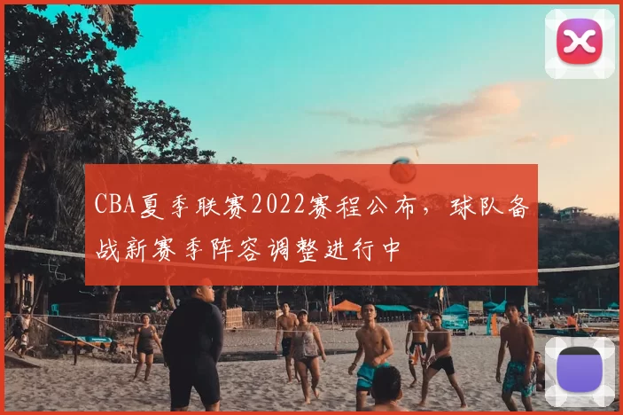 CBA夏季联赛2022赛程公布，球队备战新赛季阵容调整进行中