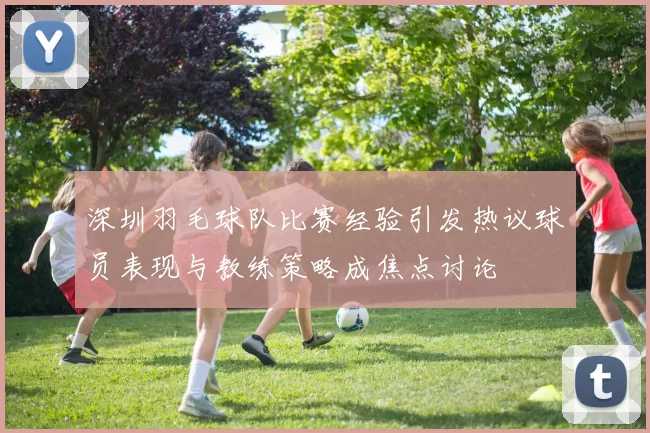 深圳羽毛球队比赛经验引发热议球员表现与教练策略成焦点讨论