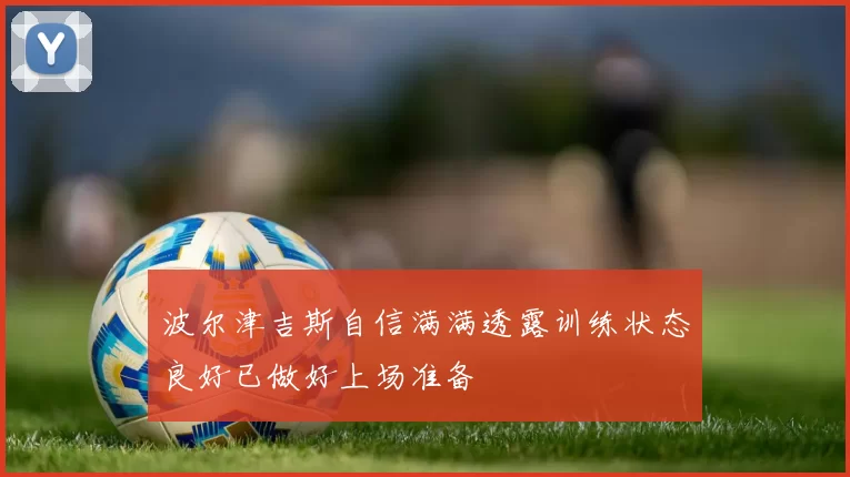 波尔津吉斯自信满满透露训练状态良好已做好上场准备