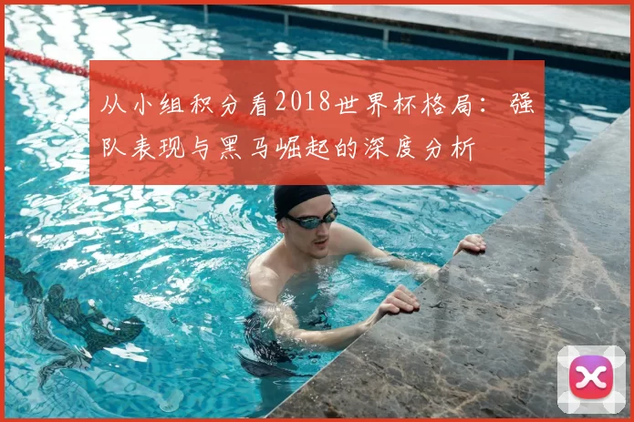 从小组积分看2018世界杯格局:强队表现与黑马崛起的深度分析