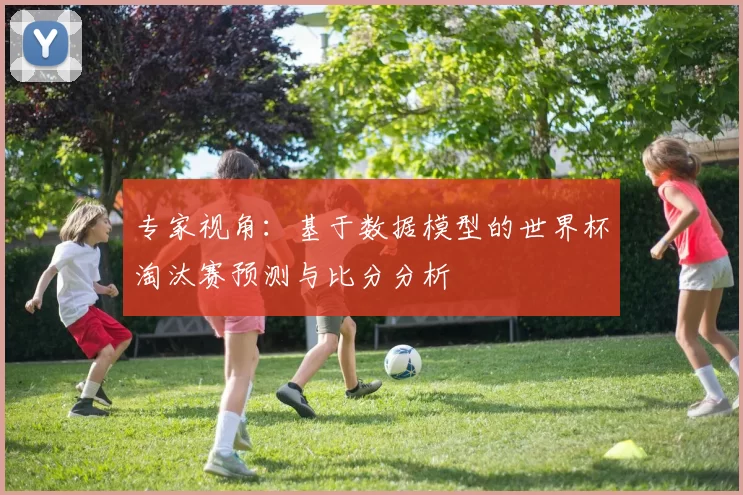 专家视角：基于数据模型的世界杯淘汰赛预测与比分分析