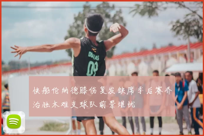 快船伦纳德膝伤复发缺席季后赛乔治独木难支球队前景堪忧