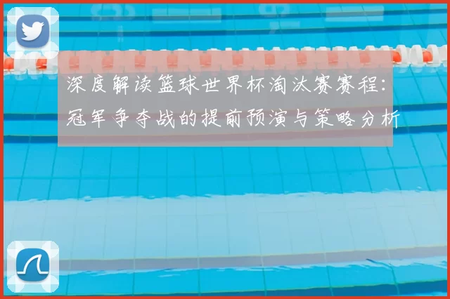 深度解读篮球世界杯淘汰赛赛程：冠军争夺战的提前预演与策略分析