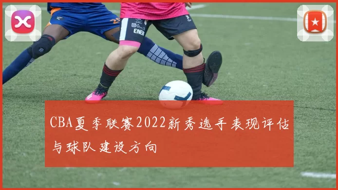 CBA夏季联赛2022新秀选手表现评估与球队建设方向