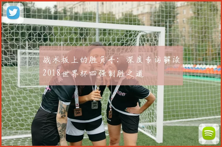 战术板上的胜负手：深度专访解读2018世界杯四强制胜之道