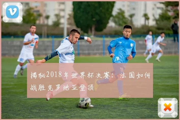 揭秘2018年世界杯决赛：法国如何战胜克罗地亚登顶
