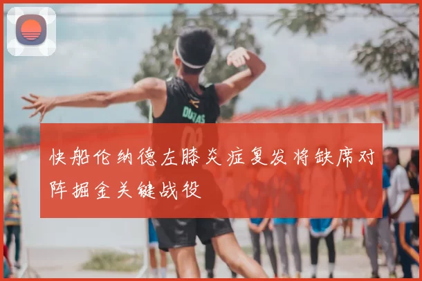 快船伦纳德左膝炎症复发将缺席对阵掘金关键战役