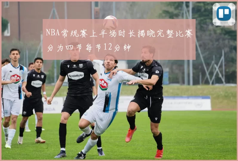 NBA常规赛上半场时长揭晓完整比赛分为四节每节12分钟