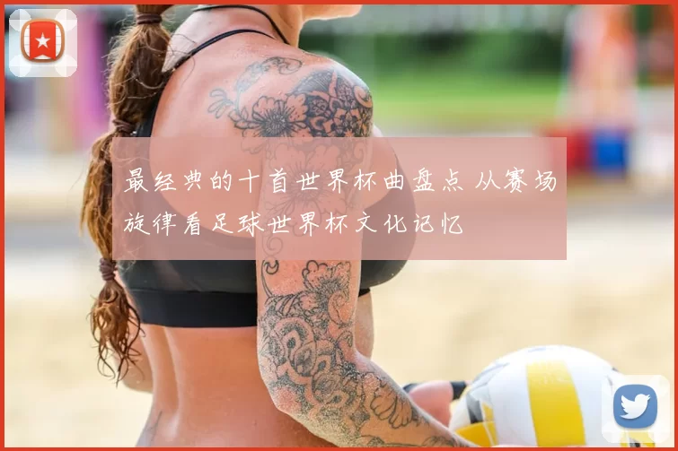 最经典的十首世界杯曲盘点 从赛场旋律看足球世界杯文化记忆