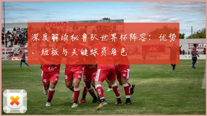 深度解读秘鲁队世界杯阵容：优势、短板与关键球员角色