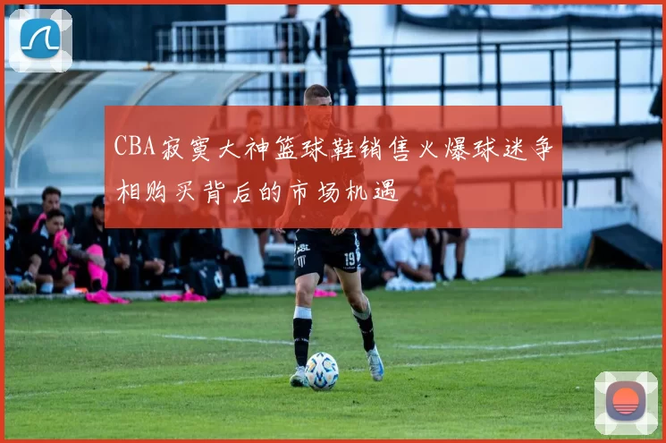 CBA寂寞大神篮球鞋销售火爆球迷争相购买背后的市场机遇