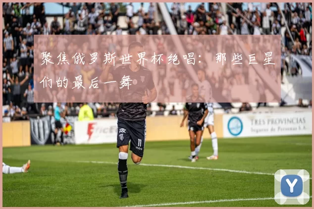 聚焦俄罗斯世界杯绝唱:那些巨星们的最后一舞