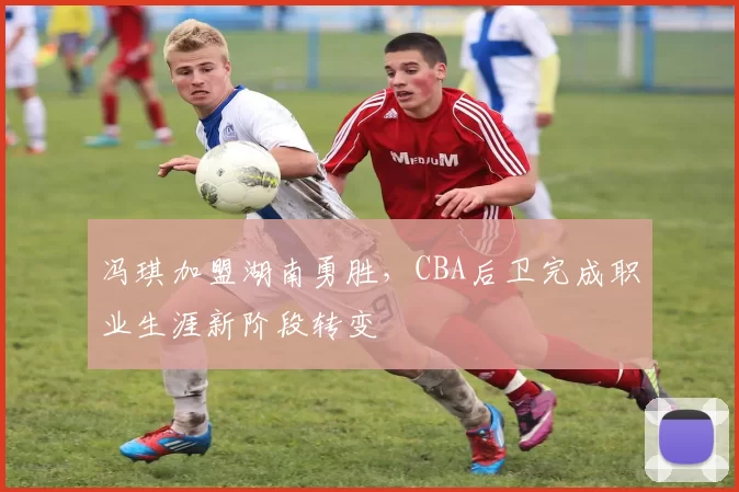 冯琪加盟湖南勇胜，CBA后卫完成职业生涯新阶段转变