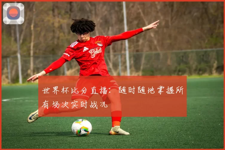 世界杯比分直播：随时随地掌握所有场次实时战况