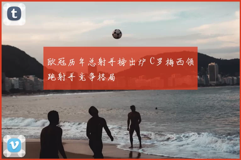 欧冠历年总射手榜出炉 C罗梅西领跑射手竞争格局