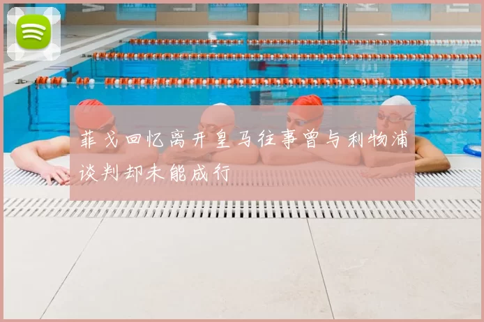 菲戈回忆离开皇马往事曾与利物浦谈判却未能成行