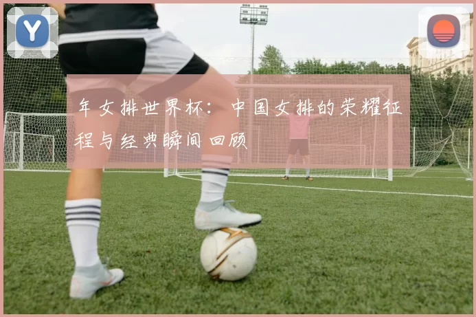 年女排世界杯:中国女排的荣耀征程与经典瞬间回顾