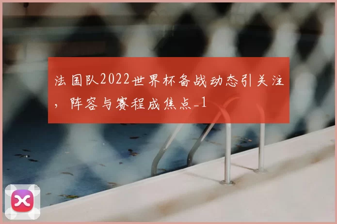 法国队2022世界杯备战动态引关注,阵容与赛程成焦点_1