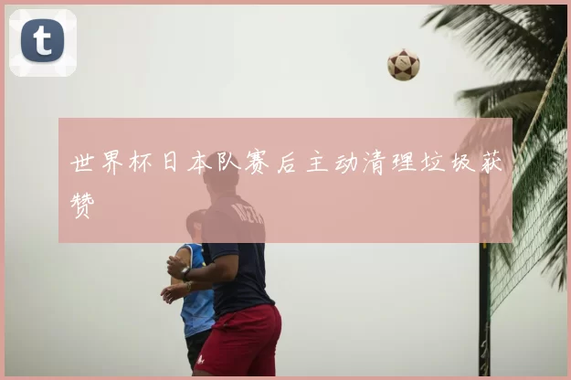 世界杯日本队赛后主动清理垃圾获赞