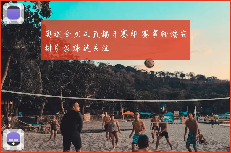 奥运会女足直播开赛即 赛事转播安排引发球迷关注