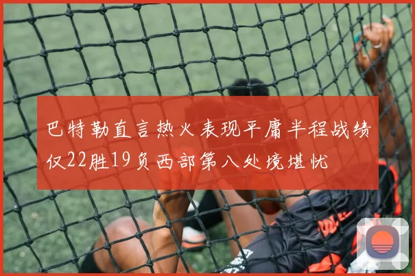 巴特勒直言热火表现平庸半程战绩仅22胜19负西部第八处境堪忧