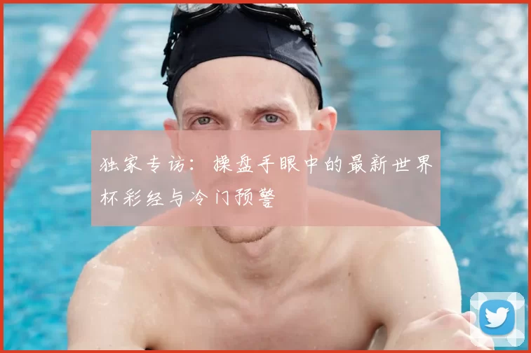 独家专访：操盘手眼中的最新世界杯彩经与冷门预警