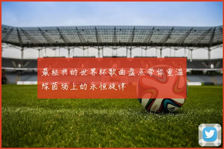 最经典的世界杯歌曲盘点带你重温绿茵场上的永恒旋律