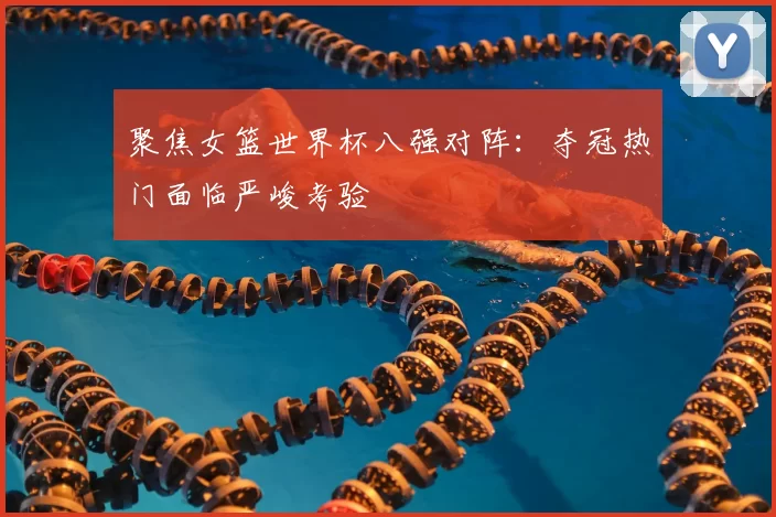 聚焦女篮世界杯八强对阵：夺冠热门面临严峻考验