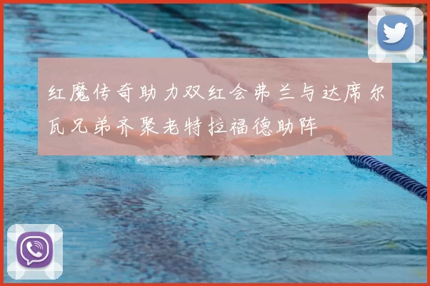 红魔传奇助力双红会弗兰与达席尔瓦兄弟齐聚老特拉福德助阵