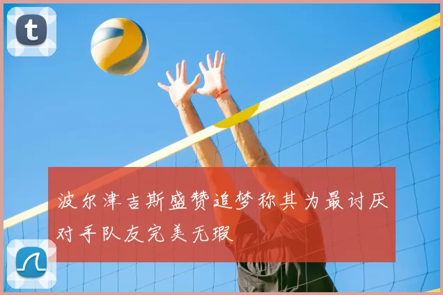 波尔津吉斯盛赞追梦称其为最讨厌对手队友完美无瑕