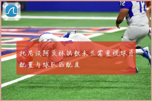 托尼谈阿莫林执教米兰需重视球员配置与球队匹配度