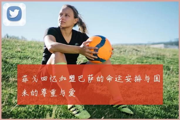 菲戈回忆加盟巴萨的命运安排与国米的尊重与爱