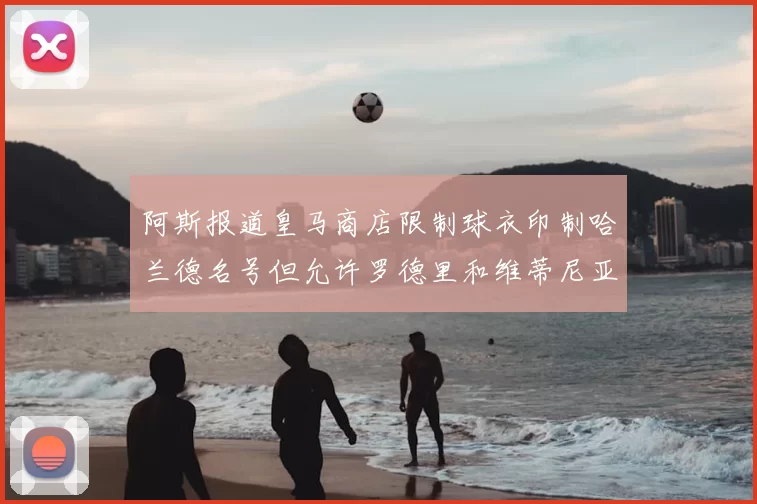 阿斯报道皇马商店限制球衣印制哈兰德名号但允许罗德里和维蒂尼亚印制
