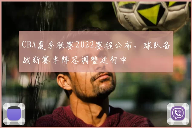 CBA夏季联赛2022赛程公布，球队备战新赛季阵容调整进行中