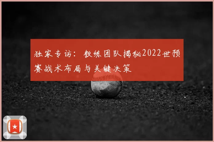 独家专访:教练团队揭秘2022世预赛战术布局与关键决策