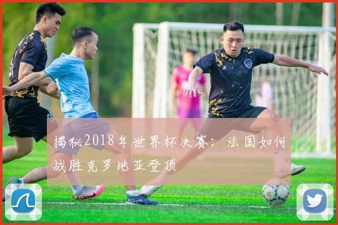 揭秘2018年世界杯决赛：法国如何战胜克罗地亚登顶