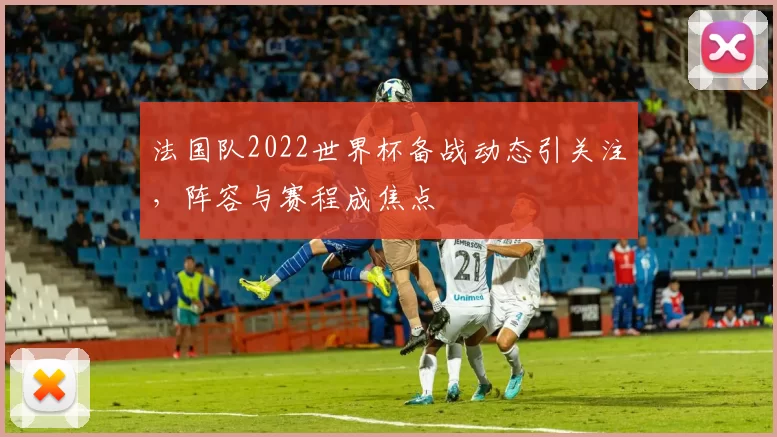 法国队2022世界杯备战动态引关注，阵容与赛程成焦点
