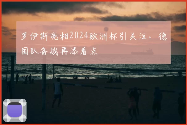 罗伊斯亮相2024欧洲杯引关注，德国队备战再添看点