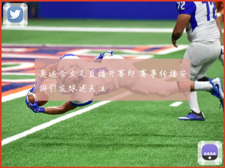 奥运会女足直播开赛即 赛事转播安排引发球迷关注