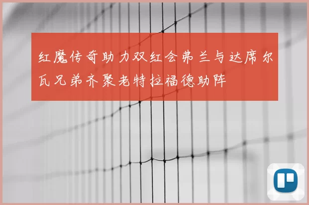 红魔传奇助力双红会弗兰与达席尔瓦兄弟齐聚老特拉福德助阵