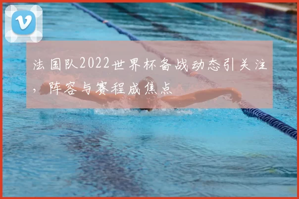 法国队2022世界杯备战动态引关注，阵容与赛程成焦点