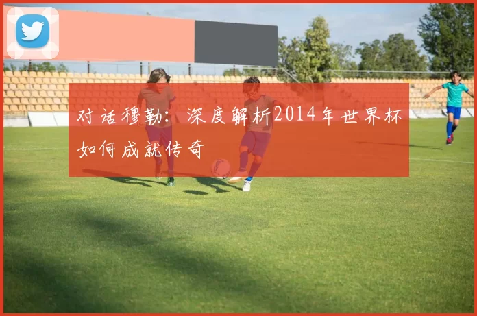 对话穆勒：深度解析2014年世界杯如何成就传奇