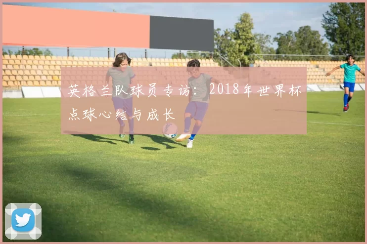 英格兰队球员专访：2018年世界杯点球心结与成长