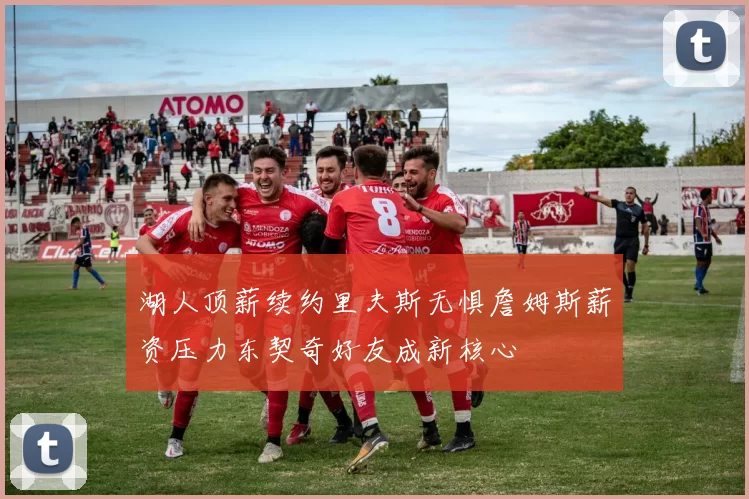 湖人顶薪续约里夫斯无惧詹姆斯薪资压力东契奇好友成新核心