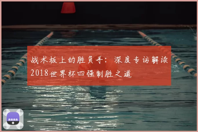 战术板上的胜负手：深度专访解读2018世界杯四强制胜之道