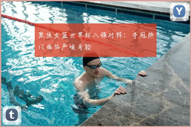 聚焦女篮世界杯八强对阵：夺冠热门面临严峻考验