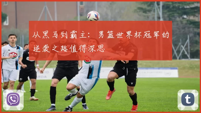 从黑马到霸主：男篮世界杯冠军的逆袭之路值得深思