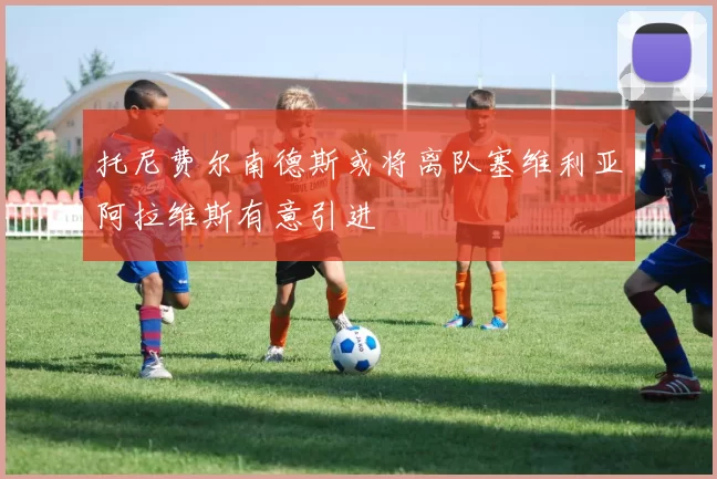 托尼费尔南德斯或将离队塞维利亚阿拉维斯有意引进