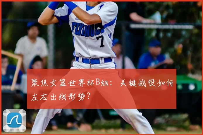 聚焦女篮世界杯B组：关键战役如何左右出线形势？