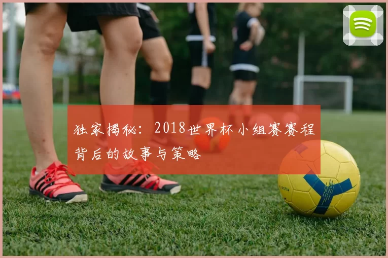 独家揭秘：2018世界杯小组赛赛程背后的故事与策略